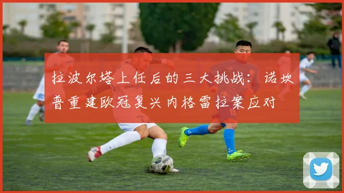 拉波尔塔上任后的三大挑战：诺坎普重建欧冠复兴内格雷拉案应对