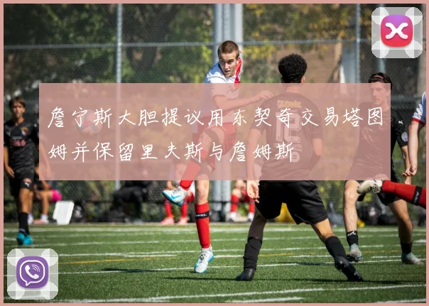 詹宁斯大胆提议用东契奇交易塔图姆并保留里夫斯与詹姆斯