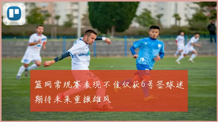 篮网常规赛表现不佳仅获6号签球迷期待未来重振雄风