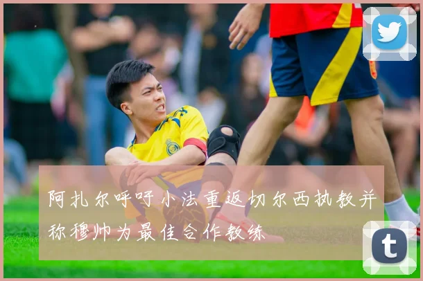 阿扎尔呼吁小法重返切尔西执教并称穆帅为最佳合作教练