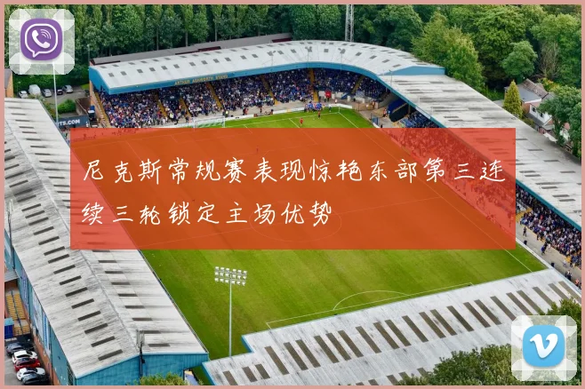 尼克斯常规赛表现惊艳东部第三连续三轮锁定主场优势