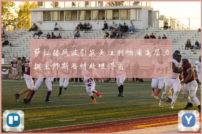 萨拉赫风波引发关注利物浦高层力挺主帅斯洛特处理得当