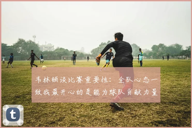 韦林顿谈比赛重要性：全队心态一致我最开心的是能为球队贡献力量