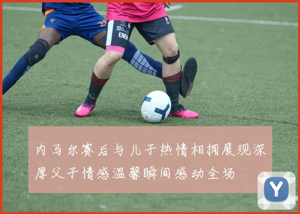 内马尔赛后与儿子热情相拥展现深厚父子情感温馨瞬间感动全场