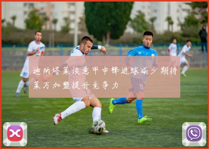 迪纳塔莱谈意甲中锋进球减少期待莱万加盟提升竞争力