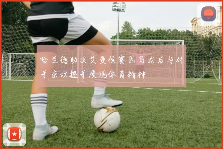 哈兰德助攻艾曼侯赛因乌龙后与对手亲切握手展现体育精神