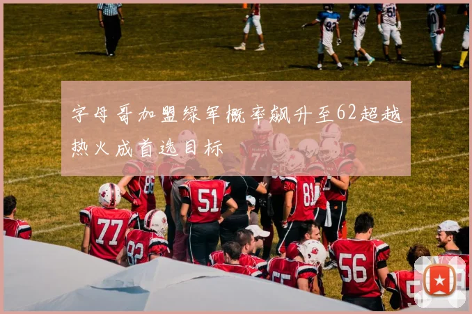 字母哥加盟绿军概率飙升至62超越热火成首选目标