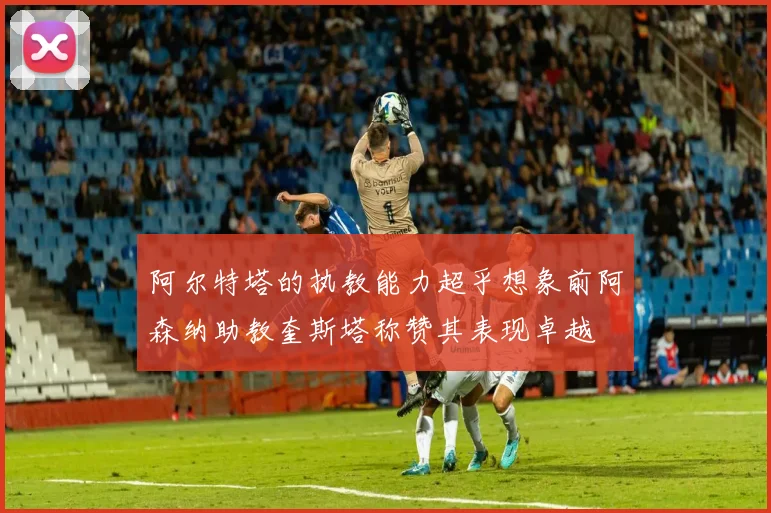 阿尔特塔的执教能力超乎想象前阿森纳助教奎斯塔称赞其表现卓越