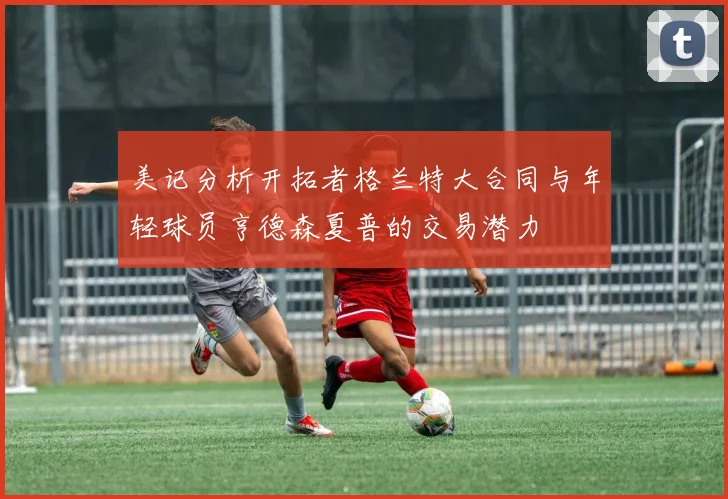 美记分析开拓者格兰特大合同与年轻球员亨德森夏普的交易潜力