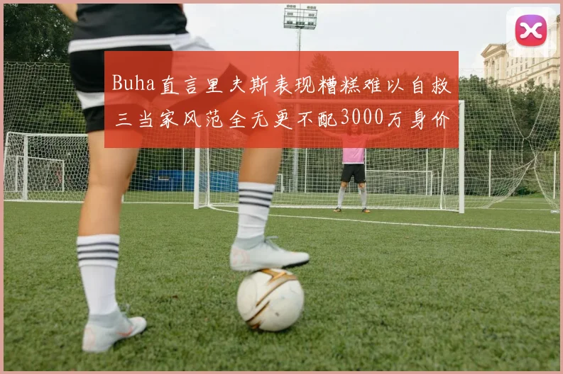 Buha直言里夫斯表现糟糕难以自救三当家风范全无更不配3000万身价