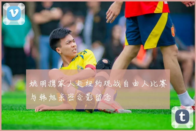 姚明携家人赴纽约观战自由人比赛与韩旭亲密合影留念