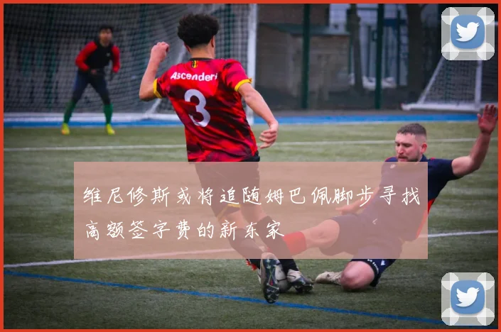 维尼修斯或将追随姆巴佩脚步寻找高额签字费的新东家
