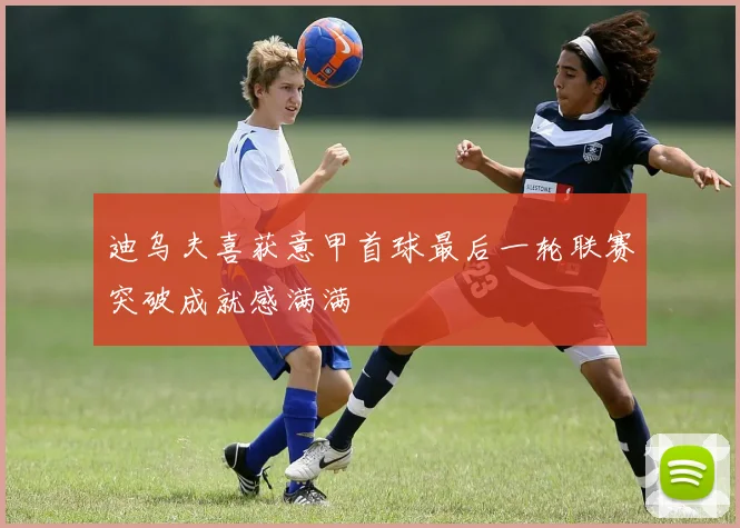 迪乌夫喜获意甲首球最后一轮联赛突破成就感满满