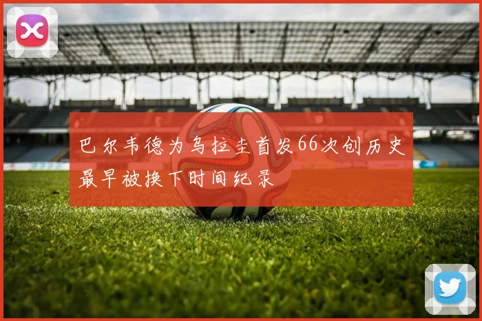 巴尔韦德为乌拉圭首发66次创历史最早被换下时间纪录