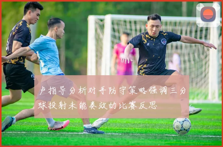 卢指导分析对手防守策略强调三分球投射未能奏效的比赛反思