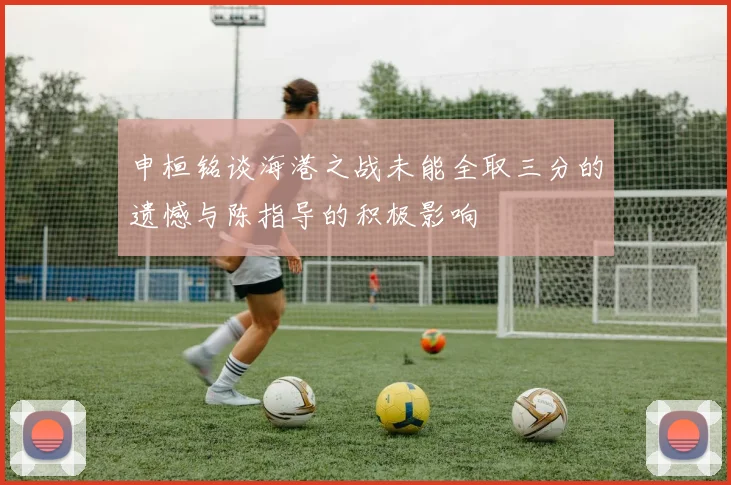 申桓铭谈海港之战未能全取三分的遗憾与陈指导的积极影响